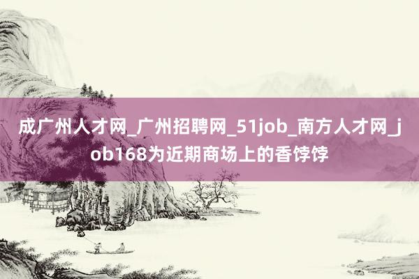 成广州人才网_广州招聘网_51job_南方人才网_job168为近期商场上的香饽饽